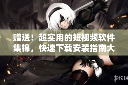 赠送！超实用的短视频软件集锦，快速下载安装指南大全