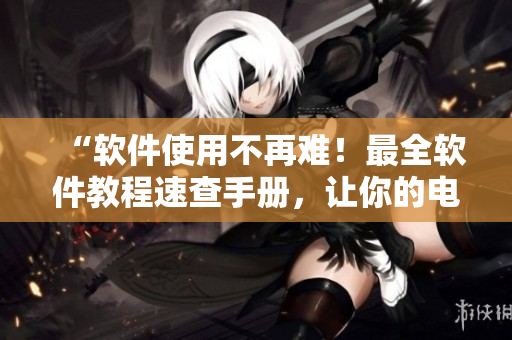“软件使用不再难！最全软件教程速查手册，让你的电脑运行如飞！”