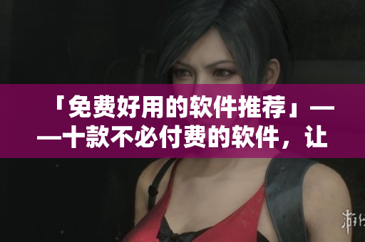 「免费好用的软件推荐」——十款不必付费的软件，让你的生活更加便捷