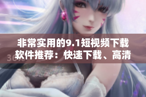 非常实用的9.1短视频下载软件推荐：快速下载、高清流畅体验！