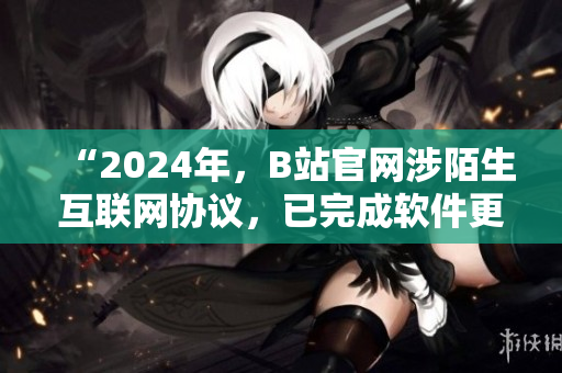 “2024年，B站官网涉陌生互联网协议，已完成软件更新，用户体验更优！”