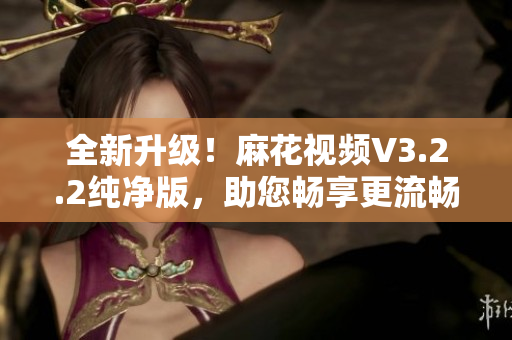 全新升级！麻花视频V3.2.2纯净版，助您畅享更流畅的观影体验