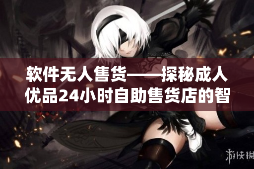软件无人售货——探秘成人优品24小时自助售货店的智能软件系统