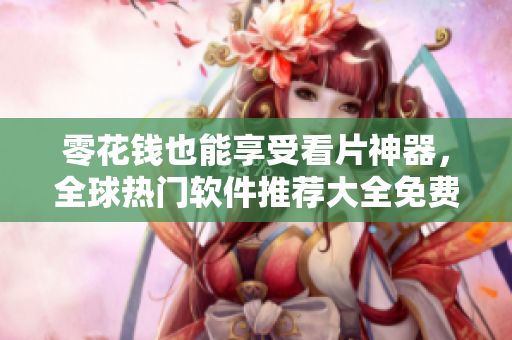 零花钱也能享受看片神器，全球热门软件推荐大全免费试用