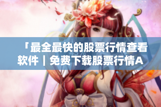 「最全最快的股票行情查看软件｜免费下载股票行情APP」重磅推荐