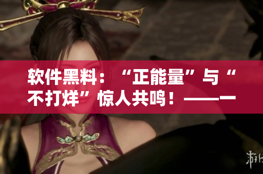 软件黑料：“正能量”与“不打烊”惊人共鸣！——一位编辑的总结分析
