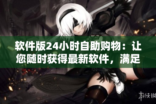 软件版24小时自助购物：让您随时获得最新软件，满足各种需求
