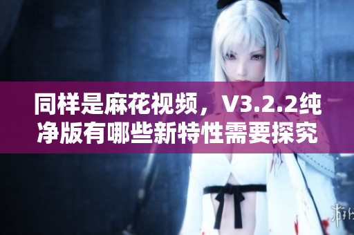 同样是麻花视频，V3.2.2纯净版有哪些新特性需要探究？——软件新闻报道