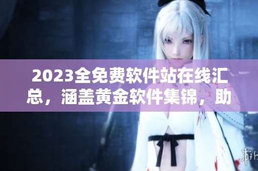 2023全免费软件站在线汇总，涵盖黄金软件集锦，助您轻松装机！
