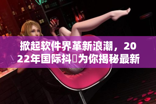 掀起软件界革新浪潮，2022年国际抖抈为你揭秘最新黑科技