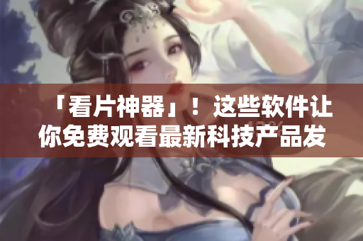 「看片神器」！这些软件让你免费观看最新科技产品发布会！