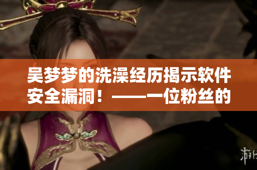 吴梦梦的洗澡经历揭示软件安全漏洞！——一位粉丝的电脑因此被黑客攻击