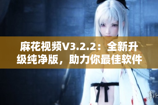 麻花视频V3.2.2：全新升级纯净版，助力你最佳软件体验！