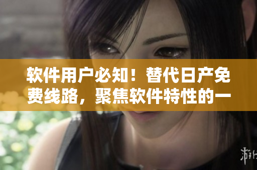 软件用户必知！替代日产免费线路，聚焦软件特性的一二三四选择