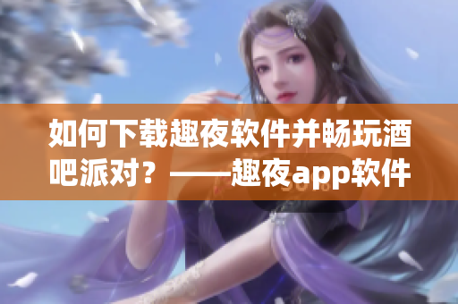 如何下载趣夜软件并畅玩酒吧派对？——趣夜app软件下载完全指南！