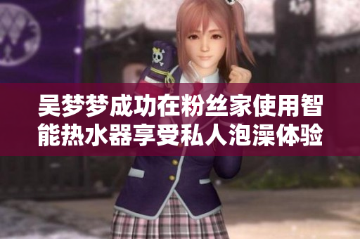 吴梦梦成功在粉丝家使用智能热水器享受私人泡澡体验