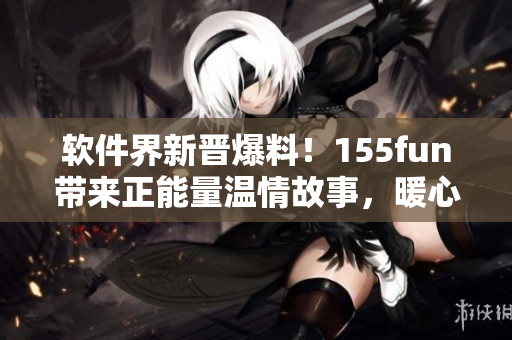 软件界新晋爆料！155fun带来正能量温情故事，暖心不容错过！