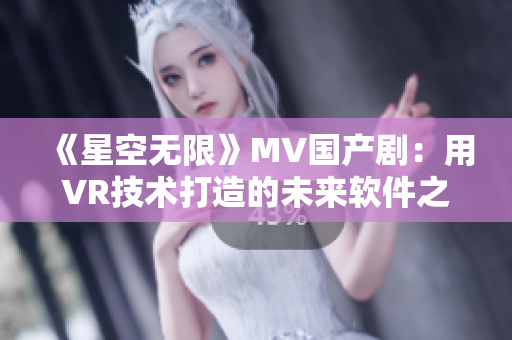 《星空无限》MV国产剧：用VR技术打造的未来软件之旅