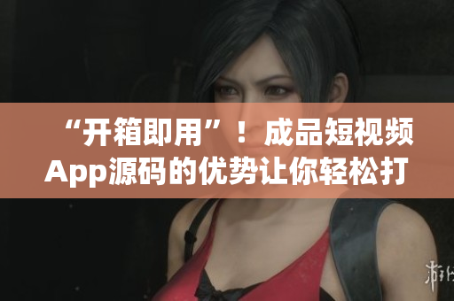 “开箱即用”！成品短视频App源码的优势让你轻松打造个性化软件