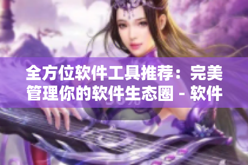 全方位软件工具推荐：完美管理你的软件生态圈 - 软件推荐大全