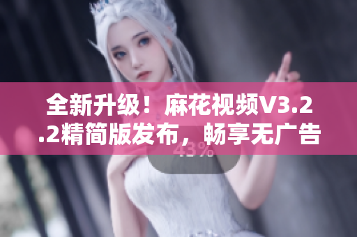 全新升级！麻花视频V3.2.2精简版发布，畅享无广告软件体验