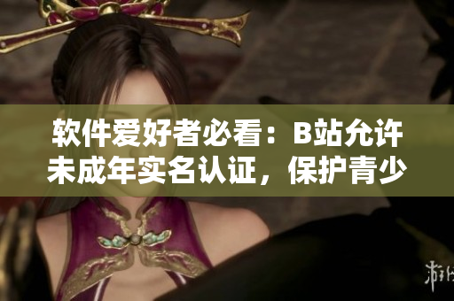 软件爱好者必看：B站允许未成年实名认证，保护青少年在线安全