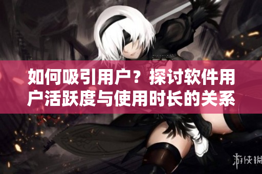 如何吸引用户？探讨软件用户活跃度与使用时长的关系——以视频平台B站为例