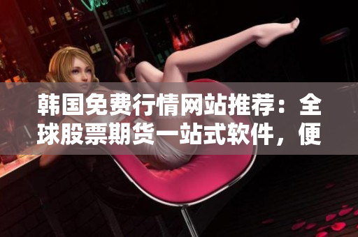 韩国免费行情网站推荐：全球股票期货一站式软件，便捷操作省时高效
