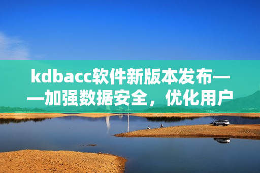 kdbacc软件新版本发布——加强数据安全，优化用户体验