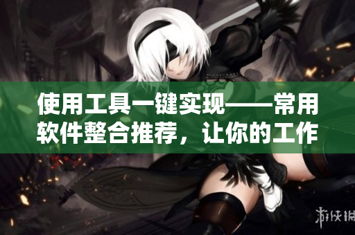 使用工具一键实现——常用软件整合推荐，让你的工作更高效！