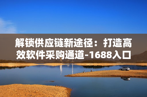 解锁供应链新途径：打造高效软件采购通道-1688入口网页版指南