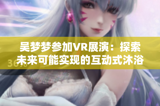 吴梦梦参加VR展演：探索未来可能实现的互动式沐浴软件