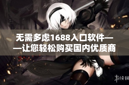 无需多虑1688入口软件——让您轻松购买国内优质商品