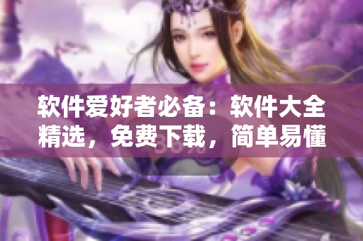 软件爱好者必备：软件大全精选，免费下载，简单易懂的使用教程！