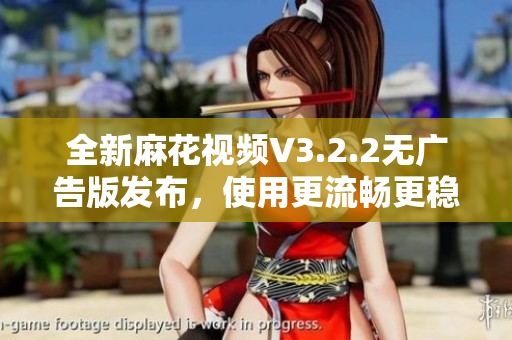 全新麻花视频V3.2.2无广告版发布，使用更流畅更稳定！