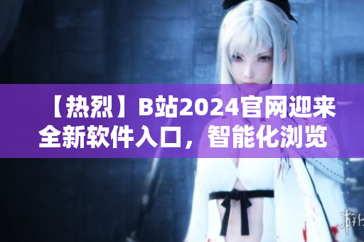【热烈】B站2024官网迎来全新软件入口，智能化浏览与下载任你畅享！