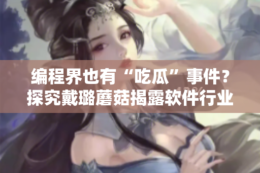 编程界也有“吃瓜”事件？探究戴璐蘑菇揭露软件行业乱象