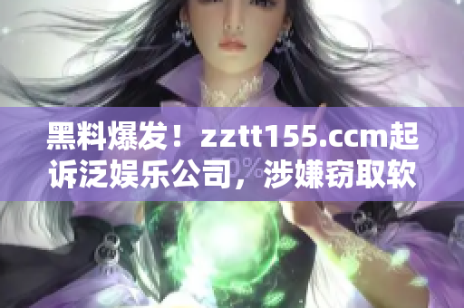 黑料爆发！zztt155.ccm起诉泛娱乐公司，涉嫌窃取软件代码！