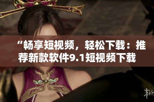 “畅享短视频，轻松下载：推荐新款软件9.1短视频下载神器”