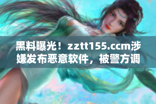 黑料曝光！zztt155.ccm涉嫌发布恶意软件，被警方调查！
