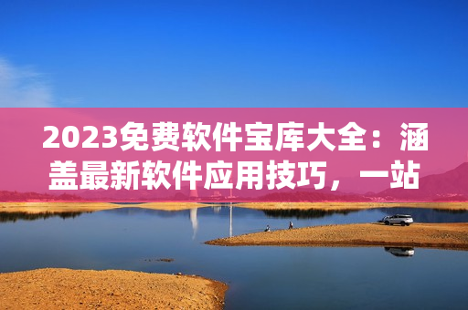 2023免费软件宝库大全：涵盖最新软件应用技巧，一站式软件资源分享！