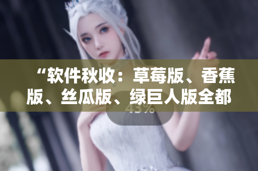 “软件秋收：草莓版、香蕉版、丝瓜版、绿巨人版全都上线！”