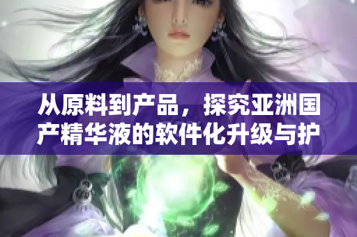 从原料到产品，探究亚洲国产精华液的软件化升级与护肤奥秘