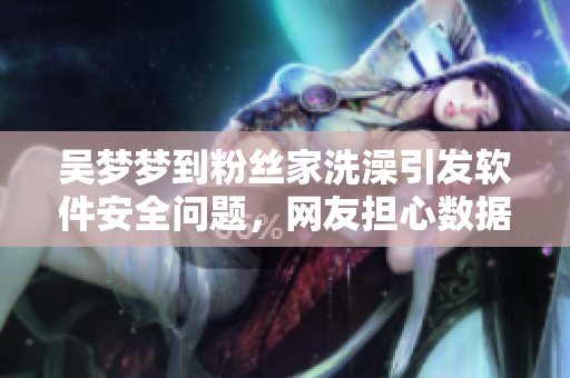 吴梦梦到粉丝家洗澡引发软件安全问题，网友担心数据泄露