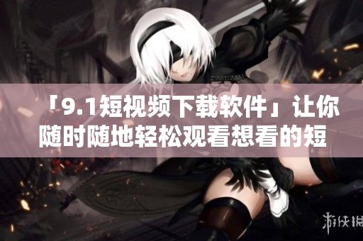 「9.1短视频下载软件」让你随时随地轻松观看想看的短视频