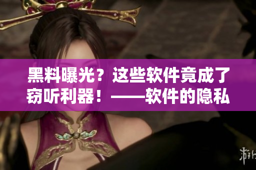黑料曝光？这些软件竟成了窃听利器！——软件的隐私保护问题引发关注