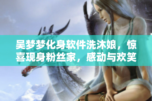 吴梦梦化身软件洗沐娘，惊喜现身粉丝家，感动与欢笑不断！