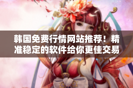 韩国免费行情网站推荐！精准稳定的软件给你更佳交易决策