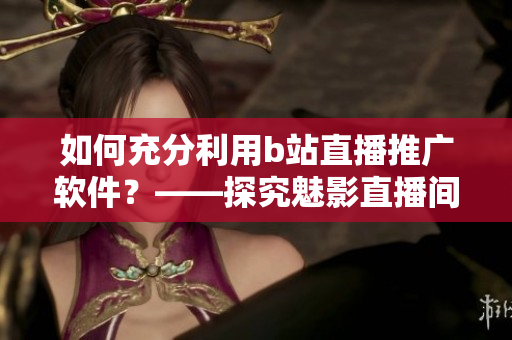 如何充分利用b站直播推广软件？——探究魅影直播间在软件行业中的好处