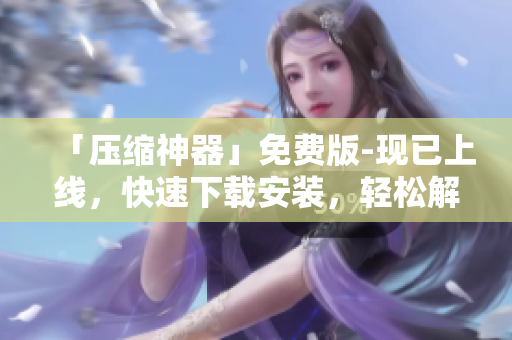 「压缩神器」免费版-现已上线，快速下载安装，轻松解决软件压缩问题！